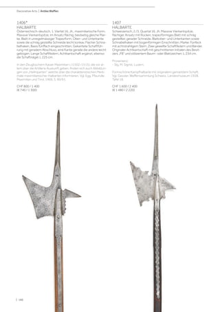 Decorative Arts | Antike Waffen
1406*
HALBARTE
Österreichisch-deutsch, 1. Viertel 16. Jh., maximilianische Form.
Massive Vierkantspitze, im Ansatz flächig, beidseitig gleiche Mar-
ke, Blatt in unregelmässiger Trapezform, Ober- und Unterkante
sowie die schräg gestellte Schneide leicht konkav. Flacher Schna-
belhaken, Basis fünffach eingeschnitten. Gekantete Schaftfüh-
rung mit geradem Abschluss, eine Kante gerade die andere leicht
gebogen. Lange Schaftfedern, Achtkantschaft ergänzt, ebenso
die Schaftnägel. L 225 cm.
In den Zeugbüchern Kaiser Maximilian I. (1502–1515), die vor al-
lem über die Artillerie Auskunft geben, finden sich auch Abbildun-
gen von „Helmparten“, welche über die charakteristischen Merk-
male maximilianischer Halbarten informieren. Vgl. Egg, Pfaundle:
Maximilian und Tirol, 1969, S. 90/91.
CHF 800 / 1 400
(€ 740 / 1 300)
1407
HALBARTE
Schweizerisch, 2./3. Quartal 16. Jh. Massive Vierkantspitze,
flächiger Ansatz mit Rücken, trapezförmiges Blatt mit schräg
gestellter, gerader Schneide, Blattober- und Unterkanten sowie
Schnabelhaken mit bogenförmigen Einschnitten, Marke: Fünfeck
mit achtstrahligem Stern. Zwei gewellte Schaftfedern und Bänder.
Originaler Achtkantschaft mit geschnittenen Initialen des Besit-
zers „FB“ und stilisiertem Baum- oder Blattzeichen. L 234 cm.
Provenienz:
- Slg. M. Sigrist, Luzern.
Formschöne Kampfhalbarte mit originalem gemarktem Schaft.
Vgl. Gessler, Waffensammlung Schweiz. Landesmuseum 1928,
Tafel 18.
CHF 1 600 / 2 400
(€ 1 480 / 2 220)
| 186
 