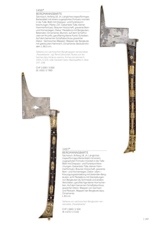 | 207
1457*
BERGMANNSBARTE
Sächsisch, Anfang 18. Jh. Längliches
trapezförmiges Bartenblatt mit einem
zugespitzten Fortsatz mündet in die Tülle.
Blatt mit Dreipass- und Punktdurchbre-
chungen. Gekantete Tülle, kleiner Ham-
merfortsatz. Brauner Holzschaft, gravierte
Bein- und Horneinlagen, Dekor: oben –
Kreuzigungsdarstellung mit betenden Berg-
leuten, acht Medaillons mit Darstellungen
von Bergleuten als Schmiede und andere
Aktivitäten, ganzflächige kleine Hornschei-
ben. Auf dem beinernen Schaftabschluss
gravierter Dekor: Wappen von Sachsen
und Meissen, Wappen der Bergleute dazu
Ornamente.
L 83 cm.
Seltene von sächsischen Bergleuten ver-
wendete „Paradebarte“.
CHF 1 800 / 2 500
(€ 1 670 / 2 310)
1456*
BERGMANNSBARTE
Sächsisch, Anfang 18. Jh. Längliches trapezförmiges
Bartenblatt mit einem zugespitzten Fortsatz mündet
in die Tülle. Blatt mit Dreipass- und Punktdurch-
brechungen, Marke „CK“. Gekantete Tülle, kleiner
Hammerfortsatz. Brauner Holzschaft, gravierte Bein-
und Horneinlagen, Dekor: Medaillons mit Bergleuten,
Betenden, Ornamente, Blumen, auf dem Schaftrü-
cken ein Kruzifix, ganzflächig kleine Punkt-Scheiben.
Auf dem beinernen Schaftabschluss gravierter
Dekor: Sächsisches Wappen, Wappen der Bergleute
mit gekreuzten Hämmern, Ornamente, Besitzeriniti-
alen. L 86,5 cm.
Seltene von sächsischen Bergknappen verwendete
„Paradebarte“, vgl. René Géroudet: Notes sur les
haches des mineurs saxons, Armes anciennes 5,
1955, S.103–108. Heribert Seitz: Blankwaffen II, Abb.
247, 248.
CHF 2 000 / 3 000
(€ 1 850 / 2 780)
 