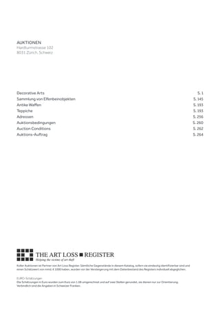 Koller Auktionen ist Partner von Art Loss Register. Sämtliche Gegenstände in diesem Katalog, sofern sie eindeutig identifizierbar sind und
einen Schätzwert von mind. € 1000 haben, wurden vor der Versteigerung mit dem Datenbestand des Registers individuell abgeglichen.
EURO-Schätzungen
Die Schätzungen in Euro wurden zum Kurs von 1.08 umgerechnet und auf zwei Stellen gerundet, sie dienen nur zur Orientierung.
Verbindlich sind die Angaben in Schweizer Franken.
Decorative Arts		  S. 1
Sammlung von Elfenbeinobjekten		  S. 145
Antike Waffen		  S. 193
Teppiche		  S. 193
Adressen 		  S. 256
Auktionsbedingungen 		  S. 260
Auction Conditions		  S. 262
Auktions-Auftrag		  S. 264
AUKTIONEN
Hardturmstrasse 102
8031 Zürich, Schweiz
 