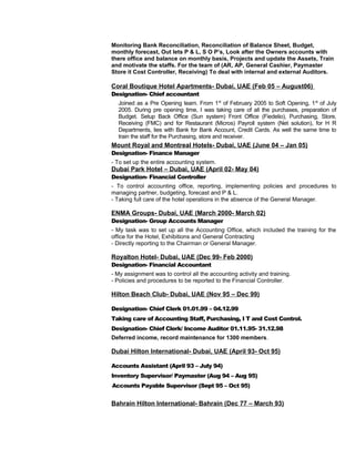 Monitoring Bank Reconciliation, Reconciliation of Balance Sheet, Budget,
monthly forecast, Out lets P & L, S O P’s, Look after the Owners accounts with
there office and balance on monthly basis, Projects and update the Assets, Train
and motivate the staffs. For the team of (AR, AP, General Cashier, Paymaster
Store it Cost Controller, Receiving) To deal with internal and external Auditors.
Coral Boutique Hotel Apartments- Dubai, UAE (Feb 05 – August06)
Designation- Chief accountant
Joined as a Pre Opening team. From 1st
of February 2005 to Soft Opening, 1st
of July
2005. During pre opening time, I was taking care of all the purchases, preparation of
Budget. Setup Back Office (Sun system) Front Office (Fiedelio), Purchasing, Store,
Receiving (FMC) and for Restaurant (Micros) Payroll system (Net solution), for H R
Departments, lies with Bank for Bank Account, Credit Cards. As well the same time to
train the staff for the Purchasing, store and receiver.
Mount Royal and Montreal Hotels- Dubai, UAE (June 04 – Jan 05)
Designation- Finance Manager
- To set up the entire accounting system.
Dubai Park Hotel – Dubai, UAE (April 02- May 04)
Designation- Financial Controller
- To control accounting office, reporting, implementing policies and procedures to
managing partner, budgeting, forecast and P & L.
- Taking full care of the hotel operations in the absence of the General Manager.
ENMA Groups- Dubai, UAE (March 2000- March 02)
Designation- Group Accounts Manager
- My task was to set up all the Accounting Office, which included the training for the
office for the Hotel, Exhibitions and General Contracting
- Directly reporting to the Chairman or General Manager.
Royalton Hotel- Dubai, UAE (Dec 99- Feb 2000)
Designation- Financial Accountant
- My assignment was to control all the accounting activity and training.
- Policies and procedures to be reported to the Financial Controller.
Hilton Beach Club- Dubai, UAE (Nov 95 – Dec 99)
Designation- Chief Clerk 01.01.99 – 04.12.99
Taking care of Accounting Staff, Purchasing, I T and Cost Control.
Designation- Chief Clerk/ Income Auditor 01.11.95- 31.12.98
Deferred income, record maintenance for 1300 members.
Dubai Hilton International- Dubai, UAE (April 93- Oct 95)
Accounts Assistant (April 93 – July 94)
Inventory Supervisor/ Paymaster (Aug 94 – Aug 95)
Accounts Payable Supervisor (Sept 95 – Oct 95)
Bahrain Hilton International- Bahrain (Dec 77 – March 93)
 