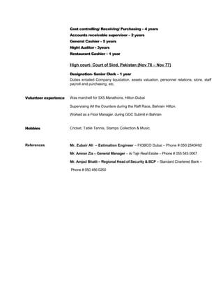 Cost controlling/ Receiving/ Purchasing – 4 years
Accounts receivable supervisor – 2 years
General Cashier – 5 years
Night Auditor - 3years
Restaurant Cashier – 1 year
High court- Court of Sind, Pakistan (Nov 76 – Nov 77)
Designation- Senior Clerk – 1 year
Duties entailed Company liquidation, assets valuation, personnel relations, store, staff
payroll and purchasing, etc.
Volunteer experience Was marchell for 5X5 Marathons, Hilton Dubai
Supervising All the Counters during the Raft Race, Bahrain Hilton.
Worked as a Floor Manager, during GGC Submit in Bahrain
Hobbies Cricket, Table Tennis, Stamps Collection & Music.
References Mr. Zubair Ali – Estimation Engineer – FIOBCO Dubai – Phone # 050 2543492
Mr. Amran Zia – General Manager – Al Tajir Real Estate – Phone # 055 545 0007
Mr. Amjad Bhatti – Regional Head of Security & BCP – Standard Chartered Bank –
Phone # 050 456 0250
 