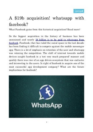 A   $19b   acquisition!   whatsapp   with 
facebook?
What Facebook gains from this historical acquisition? Read more!
So   the   biggest   acquisition   in   the   history   of   business   has   been 
announced   and   nearly  19   billion   is   to   be   paid   to   whatsapp   from 
facebook. Facebook, that has ruled the social space in the last decade 
has been finding it difficult to compete against the mobile messenger 
app. There is a lot of emphasis on retention of the user and whatsapp 
was winning the competition. The shift of internet towards mobile 
devices caught facebook in a ‘not very much prepared’ manner and 
quickly there was rise of an app driven ecosystem that was exclusive 
and interesting to the users. Is right of facebook to acquire one of the 
most   successful   app   development   company?   What   are   the   future 
implications for facebook?

1

 