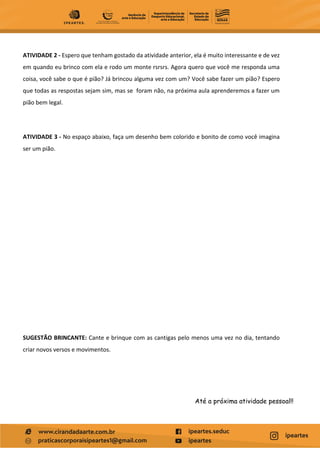 ATIVIDADE 2 - Espero que tenham gostado da atividade anterior, ela é muito interessante e de vez
em quando eu brinco com ela e rodo um monte rsrsrs. Agora quero que você me responda uma
coisa, você sabe o que é pião? Já brincou alguma vez com um? Você sabe fazer um pião? Espero
que todas as respostas sejam sim, mas se foram não, na próxima aula aprenderemos a fazer um
pião bem legal.
ATIVIDADE 3 - No espaço abaixo, faça um desenho bem colorido e bonito de como você imagina
ser um pião.
SUGESTÃO BRINCANTE: Cante e brinque com as cantigas pelo menos uma vez no dia, tentando
criar novos versos e movimentos.
Até a próxima atividade pessoal!!
 