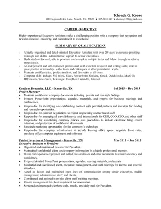 Rhonda G. Roose
408 Dogwood Glen Lane, Powell, TN, 37849 ● 865-712-1849 ● rhondaj1231@gmail.com
CAREER OBJECTIVE
Highly experienced Executive Assistant seeks a challenging position with a company that recognizes and
rewards initiative, creativity, and commitment to excellence.
SUMMARY OF QUALIFICATIONS
- A highly organized and detail-oriented Executive Assistant with over 20 years' experience providing
thorough and skillful administrative support to senior executives.
- Dedicated and focused; able to prioritize and complete multiple tasks and follow through to achieve
project goals.
- An independent and self-motivated professional with excellent research and writing skills; able to
grow positive relationships with clients and colleagues at all organizational levels.
- Maintain confidentiality, professionalism, and discretion at all times.
- Computer skills include: MS Word, Excel, PowerPoint, Outlook, Gmail, QuickBooks, MAS-90,
JDEdwards,SalesForce, Telemagic, DropBox, LinkedIn, Internet.
Gradient Dynamics, LLC – Knoxville, TN Jul 2015 – Dec 2015
Project Manager
 Maintain confidential company documents including patents and research findings.
 Prepare PowerPoint presentations, agendas, materials, and reports for business meetings and
conferences.
 Responsible for identifying and establishing contact with potential partners and investors for funding
and research opportunities.
 Responsible for contract negotiations to recruit engineering and technical staff
 Responsible for arranging all travel (domestic and international) for CEO, COO, CSO, and other staff
 Responsible for establishing company policies and procedures to include electronic filing, record
retention, and protection of confidential documents
 Research marketing opportunities for the company’s technology
 Responsible for company infrastructure to include locating office space, negotiate lease rates,
purchase office computer equipment and software
Patriot Investment Management – Knoxville, TN Mar 2015 – Jun 2015
Executive Assistant to President
 Organized and maintained calendar for President.
 Maintained confidential client and company information in a highly professional manner.
 Wrote correspondence; proofed and edited press releases and other documents to ensure accuracy and
consistency.
 Prepared detailed PowerPoint presentations, agendas, meeting materials, and reports.
 Facilitated and coordinated client, executive management, and staff meetings for internal and external
attendees.
 Acted as liaison and maintained open lines of communication among senior executives, middle
management, administrative staff, and clients.
 Coordinated and assisted in on-site client staff training meetings.
 Record management for client investment documentation.
 Screened and managed telephone calls, emails, and daily mail for President.
 