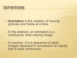 DEFINITIONS


    Animation is the creation of moving
     pictures one frame at a time.

    In the abstract, an animation is a
     continuous, time-varying image.

    In practice, it is a sequence of static
     images displayed in succession so rapidly
     that it looks continuous.
 