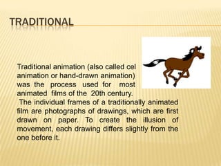 TRADITIONAL


 Traditional animation (also called cel
 animation or hand-drawn animation)
 was the process used for most
 animated films of the 20th century.
  The individual frames of a traditionally animated
 film are photographs of drawings, which are first
 drawn on paper. To create the illusion of
 movement, each drawing differs slightly from the
 one before it.
 