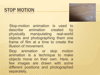 STOP MOTION


  Stop-motion animation is used to
 describe     animation  created    by
 physically manipulating real-world
 objects and photographing them one
 frame of film at a time to create the
 illusion of movement.
 Stop animation or stop motion
 animation is a technique to make
 objects move on their own. Here, a
 few images are drawn with some
 different positions and photographed
 separately.
 