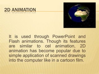 2D ANIMATION




 It is used through PowerPoint and
 Flash animations. Though its features
 are similar to cel animation, 2D
 animation has become popular due to
 simple application of scanned drawings
 into the computer like in a cartoon film.
 