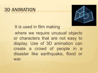 3D ANIMATION


    It is used in film making
    where we require unusual objects
   or characters that are not easy to
   display. Use of 3D animation can
   create a crowd of people in a
   disaster like earthquake, flood or
   war.
 