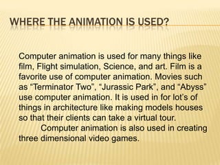 WHERE THE ANIMATION IS USED?


 Computer animation is used for many things like
 film, Flight simulation, Science, and art. Film is a
 favorite use of computer animation. Movies such
 as “Terminator Two”, “Jurassic Park”, and “Abyss”
 use computer animation. It is used in for lot’s of
 things in architecture like making models houses
 so that their clients can take a virtual tour.
        Computer animation is also used in creating
 three dimensional video games.
 