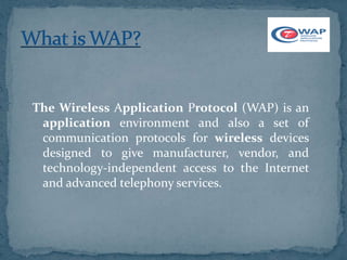 The Wireless Application Protocol (WAP) is an
 application environment and also a set of
 communication protocols for wireless devices
 designed to give manufacturer, vendor, and
 technology-independent access to the Internet
 and advanced telephony services.
 