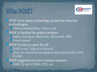 WAP is an open technology based on Internet
 technologies
  Allows competition - lower cost
WAP is backed by major vendors
  Nokia, Ericsson, Motorola, Microsoft, IBM
  Future proof
WAP Forum is open for all
  WAP is not “take it or leave it”
  Over one hundred companies have joined the WAP
    Forum
WAP supports several wireless systems
  GSM, IS-136, CDMA, PDC etc.
 