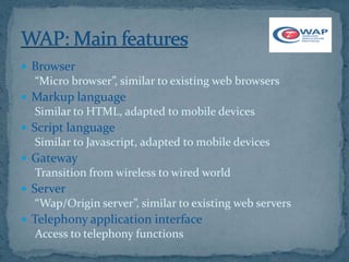  Browser
  “Micro browser”, similar to existing web browsers
 Markup language
  Similar to HTML, adapted to mobile devices
 Script language
  Similar to Javascript, adapted to mobile devices
 Gateway
  Transition from wireless to wired world
 Server
  “Wap/Origin server”, similar to existing web servers
 Telephony application interface
  Access to telephony functions
 
