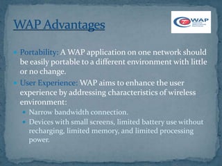  Portability: A WAP application on one network should
  be easily portable to a different environment with little
  or no change.
 User Experience: WAP aims to enhance the user
  experience by addressing characteristics of wireless
  environment:
   Narrow bandwidth connection.
   Devices with small screens, limited battery use without
    recharging, limited memory, and limited processing
    power.
 