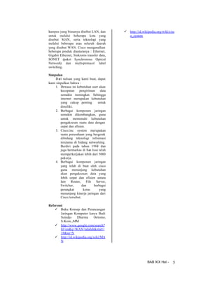 kampus yang biasanya disebut LAN, dan
untuk melalui beberapa kota yang
disebut MAN, serta teknologi yang
melalui beberapa atau seluruh daerah
yang disebut WAN. Cisco mengenalkan
beberapa produk diantaranya : Ethernet,
Gigabit Ethernet, Sinkronis transfer data,
SONET (paket Synchronous Optical
Network) dan multi-protocol label
switching.

ü

http://id.wikipedia.org/wiki/cisc
o_system

Simpulan
D ari tulisan yang kami buat, dapat
kami sinpulkan bahwa :
1. Dewasa ini kebutuhan user akan
kecepatan pengiriman data
semakin meningkat. Sehingga
internet merupakan kebutuhan
yang cukup penting
untuk
dimiliki.
2. Berbagai komponen jaringan
semakin dikembangkan, guna
untuk memenuhi kebutuhan
pengaksesan suatu data dengan
cepat dan efisien.
3. Cisco.inc system merupakan
suatu perusahaan yang bergerak
dibidang teknologi informasi
terutama di bidang networking.
Berdiri pada tahun 1984 dan
juga bermarkas di San Jose telah
memperkerjakan lebih dari 5000
pekerja.
4. Berbagai komponen jaringan
yang telah di buat oleh cisco
guna menunjang kebutuhan
akan pengaksesan data yang
lebih cepat dan efisien antara
lain
Router,
File
Server,
Switcher,
dan
berbagai
perangkat
keras
yang
menunjang kinerja jaringan dari
Cisco tersebut.
Referensi
ü Buku Konsep dan Perancangan
Jaringan Komputer karya Budi
Sutedjo
Dharma
Oetomo,
S.Kom.,MM
ü http://www.google.com/search?
hl=en&q=WAN+adalah&start=
10&sa=N
ü http://id.wikipedia.org/wiki/MA
N

BAB XIX Hal -

5

 