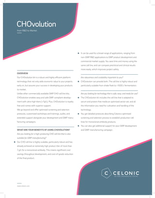 CHOvolution
from R&D to Market
www.celonic.com
OVERVIEW
Our CHOvolution kit is a robust and highly efficient platform
technology that not only adds economic value to your projects
early on, but assures your success in developing your products
to market.
Unlike other commercially available GMP CHO cell line kits,
CHOvolution enables easy and safe GMP compliant develop-
ment with ultra-high titers (>7g/L). Plus, CHOvolution is royalty
free and comes with superior support.
We go beyond and offer optimized screening and selection
protocols, customized workshops and trainings, audits, and
extended support alongside your development and GMP manu-
facturing campaigns.
WHATARE YOUR BENEFITS OF USING CHOVOLUTION?
Are you looking for a high-producing CHO cell line that is also
suitable for GMP manufacturing?
Our CHO cell line is highly scalable, particularly robust and has
already achieved an extremely high product titer of more than
7 g/L for a monoclonal antibody. This means significant cost
savings throughout development, and cost-of-goods reduction
of the final product.
It can be used for a broad range of applications, ranging from
non-GMP R&D applications to GMP product development and
commercial market supply. You save time and money using the
same cell line, and can compare preclinical and clinical results
more easily, which improves project safety.
Are robustness and scalability important to you?
CHOvolution can provide both. The cell line is highly robust and
particularly scalable from shake flask to >1000 L fermentation.
Are you looking fortechnologythat is safe, easy, and ready for use?
The CHOvolution kit includes the cell line that is adapted to
serum and protein-free media an optimized vector set, and all
the information you need for cultivation and handling of the
technology.
You get detailed protocols describing Celonics optimized
screening and selection process to establish production cell
lines for monoclonal antibody products.
You can also get additional support for your GMP development
and GMP manufacturing campaign.
 