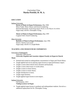 Curriculum Vitae
Marko Petričić, D. M. A.
EDUCATION
Indiana University
Doctor of Music in Organ Performance, May 2004
Minor Fields: Music Theory and Choral Conducting
Doctoral Document: Performing Organ Works on the Bayan Accordion
Organ study with Dr. Christopher Young
Master of Music in Organ Performance, May 1999
Cognate Field: Choral Conducting
Ohio University
Bachelor of Music in Organ Performance, June 1996
Honors: Summa Cum Laude
Organ study with Dr. H. Joseph Butler
TEACHING AND CHURCH MUSIC EXPERIENCE
University of Indianapolis
September 2006-present
University Organist and Associate-Adjunct Faculty in Organ in Church
Music
• Initiated and created an undergraduate concentration in Organ and Church Music.
• Taught applied and service playing organ lessons to organ performance majors
• Taught a course about church music literature and hymnody.
• Taught a course about music in world culture.
• Taught a course in music history.
• Taught a course in music theory.
• Taught introduction to music.
• Taught organ literature.
• Taught applied organ lessons to non-majors.
Indiana University
Fall Semester, 2015
Visiting Lecturer in Organ
• Taught applied organ lessons to graduate and undergraduate students. Served as a
sabbatical replacement for Dr. Christopher Young.
 