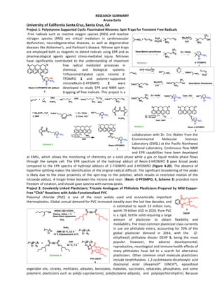 RESEARCH	SUMMARY	
Aruna	Earla	
University	of	California	Santa	Cruz,	Santa	Cruz,	CA				
Project	1:	Polystyrene	Supported	Cyclic	Fluorinated	Nitrones:	Spin	Traps	for	Transient	Free	Radicals		
Free	 radicals	 such	 as	 reactive	 oxygen	 species	 (ROS)	 and	 reactive	
nitrogen	 species	 (RNS)	 are	 critical	 mediators	 in	 cardiovascular	
dysfunction,	 neurodegenerative	 diseases,	 as	 well	 as	 degenerative	
diseases	like	Alzheimer’s,	and	Parkison’s	disease.	Nitrone	spin	traps	
are	employed	both	as	reagents	to	detect	radicals	using	EPR	and	as	
pharmacological	 agents	 against	 stress-mediated	 injury.	 Nitrones	
have	 significantly	 contributed	 to	 the	 understanding	 of	 important	
free	 radical	 mediated	 processes	 in	
chemical,	 and	 biological	 systems.	
Trifluoromethylated	 cyclic	 nitrone	 2-
TFDMPO	 1	 and	 polymer-supported	
nitroneResin-2-HFDMPO	 2	 were	
developed	 to	 study	 EPR	 and	 NMR	 spin-
trapping	of	free	radicals.	This	project	is	a	
collaboration	with	Dr.	Eric	Walter	from	the	
Environmental	 Molecular	 Sciences	
Laboratory	(EMSL)	at	the	Pacific	Northwest	
National	Laboratory.	Continuous	flow	NMR	
and	 EPR	 capabilities	 have	 been	 developed	
at	 EMSL,	 which	 allows	 the	 monitoring	 of	 chemistry	 on	 a	 solid	 phase	 while	 a	 gas	 or	 liquid	 mobile	 phase	 flows	
through	 the	 sample	 cell.	 The	 EPR	 spectrum	 of	 the	 hydroxyl	 adduct	 of	 Resin-2-HFDMPO	 3	 gave	 broad	 peaks	
compared	 to	 the	 EPR	 spectra	 of	 hydroxyl	 adducts	 of	 2-TFDMPO	 and	 2-HFDMPO	 (Figure	 4.20).	 The	 absence	 of	
hyperfine	splitting	makes	the	identification	of	the	original	radical	difficult.	The	significant	broadening	of	the	peaks	
is	 likely	 due	 to	 the	 close	 proximity	 of	 the	 spin-trap	 to	 the	 polymer,	 which	 results	 in	 restricted	 motion	 of	 the	
nitroxide	adduct.	A	longer	linker	between	the	nitrone	and	resin		(Resin	-2-PFDMPO,	4,	Scheme	3)	provided	more	
freedom	of	rotation,	and	should	gave	spectra	with	narrow	peaks.	
Project	2:	Covalently	Linked	Plasticizers:	Triazole	Analogues	of	Phthalate	Plasticizers	Prepared	by	Mild	Copper-
Free	“Click”	Reactions	with	Azide-Functionalized	PVC		
Polyvinyl	 chloride	 (PVC)	 is	 one	 of	 the	 most	 widely	 used	 and	 economically	 important	
thermoplastics.	Global	annual	demand	for	PVC	increased	steadily	over	the	last	few	decades,	and	
is	 estimated	 to	 reach	 53	 million	 tons,	
worth	79	billion	USD	in	2020.	Pure	PVC	
is	a	rigid,	brittle	solid	requiring	a	large	
amount	 of	 plasticizer	 to	 obtain	 flexibility	 and	
moldability.	The	most	common	plasticizer	class	currently	
in	 use	 are	 phthalate	 esters,	 accounting	 for	 70%	 of	 the	
global	 plasticizer	 demand	 in	 2014,	 with	 the	 	 (2-
ethylhexyl)	 phthalate	 diester	 DEHP	 5,	 being	 the	 most	
popular.	 However,	 the	 adverse	 developmental,	
reproductive,	neurological	and	immune
	
health	effects	of	
many	 phthalates	 have	 led	 to	 a	 search	 for	 alternative	
plasticizers.	 Other	 common	 small	 molecule	 plasticizers	
include	terphthalates,	1,2-cyclohexane-dicarboxylic	acid	
diisononyl	 ester	 (Hexamoll®	 DINCH®),	 epoxidized	
vegetable	 oils,	 citrates,	 mellitates,	 adipates,	 benzoates,	 maleates,	 succinates,	 sebacates,	 phosphates,	 and	 some
polymeric	plasticizers	such	as	poly(ε-caprolactone),	poly(butylene	adipate),		and		poly(epichlorohydrin).	Because	
O
N
O
CF3
OH
Resin-2-HFDMPO-OH adduct
3
DEHP
O
O
O
O
5
NO2
+
O
Et3N
CH3CN
Dess-Martin periodinane Zn / HOAc
N
O
CF3
NO2
O
NO2
OH
CF3
NO2
O
CF3
Me3SiCF3
CsF
2-TFDMPO
1
Scheme 1
NO2
HO
NO2
THPO
Et3N
Dess-Martin Periodinane
Zn / HOAc
N
O
CF3
THPO Conc. HCl
N
O
CF3
HO
NO2
O
O
NO2
OTHPO
NO2
OHTHPO
CF3
NO2
OTHPO
CF3
CH2OHO H
n
Cl
NaH, DMF
3.0 - 4.0 mmol/g of Cl
200 - 400 mesh O
N
O
CF3
Resin-2-HFDMPO
Me3SiCF3
CsF
2
Scheme 2
DBUNO2
O+
DBU
NO2
THPO
NO2
HO
NO2
OTHPODHP
1. Me3SiCF3, CsF
3. DMP
NO2
O
CF3
THPO
N
O
CF3
HO1. Zn / HOAc
2. Conc. HCl
O
NaBH4
N O
O
O N
O
O
O
O
Et3NH2
N
O
CF3
OON
O
O
O
N
O
CF3
O
NH
O
NH2
DMF
0. 9 mmol/g of NH2
100 - 200 mesh
Resin-2-PFDMPO
4
Scheme 3
Cl N3
n o +
O
OO
O
THF
30 °C, 7 d Cl N
n o
N
N
O
O
O
O
PVC-DEHT
6
OH
O
OO
O
75%
HOOC COOH
Tolune, reﬂux, 1 h
Dean-Stark apparatus
NaN3
DMF, 62 °C, 2.5 h
Cl N3
Cl
m n o
15 % displacement of Cl
Scheme 4
 