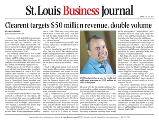 APRIL 20-26, 2012
Reprinted for web use with permission from the St. Louis Business Journal. ©2012, all rights reserved. Reprinted by Scoop ReprintSource 1-800-767-3263.
St. Louis Business Journal 9
stlouis.bizjournals.com
BY GREG EDWARDS
gedwards@bizjournals.com
Clearent,acreditanddebitcardpayments
processor that launched in Clayton ﬁve
years ago with no customers, now has
12,000merchantclients,processed$1.5bil-
lion in transaction volume in 2011, and has
exploded its revenue to $25.5 million, 84
percent higher than in 2010.
The company asserts that it will double
that this year, to $3 billion in transaction
volume and $50 million in revenue.
Got your attention? Meet Dan Geraty, 45,
chief executive of Clearent, which has raised
$15 million, mostly from angel investors.
AfterbusinessschoolatWhartonandtele-
com, software and Internet jobs elsewhere,
GeratycamehometoSt.Louisin2005.Kev-
in Haar, chief executive of IT company Ap-
pistry, introduced him to Norm Tice, a Boat-
men’s Bank executive for 40 years who had
been a MasterCard board member and
chairman,andDavidTruetzel,aprincipalat
AuguryCapitalPartnerswhohadbeenchief
ﬁnancial ofﬁcer of a large payments proces-
sor. Both believed there was a need for a bet-
ter platform.
TruetzelsaidhistimeasCFOofChasePay-
mentech, a subsidiary of Chase Bank, left
him convinced that someone could provide
farmoreusefulinformationtothemerchant
customers, such as simpler, clearer reports.
“We wanted a platform that would help
them run their businesses,” he said.
So,withthehelpofTiceandTruetzel,Ger-
aty and about 10 employees began building
one in 2006. “Dan was a very bright guy
who wanted to come back to St. Louis, and
he had the right temperament and back-
ground,” Tice said. “And he attracted some
very talented people.”
“It’s a major undertaking to build a new
system,” Geraty said. “It hadn’t been done in
about 12 years.”
Clearent launched in April 2007 and ﬁn-
ished that year with $300,000 in revenue.
Its processing systems were certiﬁed by Visa
and MasterCard, giving it direct access to
their systems — unheard of for a company
so small. “It’s a big deal, and you can imag-
ine the level of scrutiny we received,” Geraty
said.
Much of Clearent’s capital came from St.
Louis family ofﬁces, private companies that
manage investments and trusts for a few
wealthy families, and none of it came from
institutional investors, who tend to be more
worried about the timing of their return
than the business, Geraty said. “We were
abletoraisethemoneybecauseoftheleader-
ship of wealthy St. Louis families,” who do
notwanttobeidentiﬁed.“Wehaveinvestors
who advise family ofﬁces and pitch Clearent
as an alternative investment.”
Lots of companies are in the processing
business — Clearent ranks 73rd in volume,
accordingtoTheNilsonReport’s2011listof
Top U.S. Merchant Acquirers — but most
are resellers that don’t have their own sys-
tems, and only about a dozen processors are
certiﬁed by Visa and MasterCard, allowing
them direct access to the card companies’
systems. And at $1.5 billion in volume,
Clearent is by far the smallest of those. The
next smallest certiﬁed processor, WorldPay,
had volume of $100 billion last year.
WhydidVisaandMasterCarddoit?“Ours
was a new system; they knew some of our
board members” — such as Tice and Truet-
zel — “and they look for anything that can
grow their business,” Geraty said.
Another early backer was First National
Bank of St. Louis, a conservative ﬁnancial
institutionthattookachanceonClearentby
becomingitssponsor,meaningthatitwould
be the deep pocket if Clearent failed. That’s
important because credit card companies
such as Visa and MasterCard don’t take the
ﬁnancial risk; they’re just the middlemen.
Here’s how it works: In the case of valid
andsuccessfuldisputesovercardcharges—
and there are a lot of them — the credit card
companychargesthebank,thebankcharg-
es Clearent, and Clearent collects from the
merchant. If Clearent were to go broke, First
National would be responsible.
Rick Bagy, the bank’s president, said he
was willing to act as sponsor because he
liked Clearent’s business plan, and its back-
ers included Tice, who is a regional director
of First National and knew the processing
business from the MasterCard board, and
Appistry’s Haar, a Clearent board member
whom Bagy had known since college.
Underlying all of that for Bagy was Clear-
ent’s business advantages: “We have used
other providers that didn’t have a product
that was nearly as user friendly or as eco-
nomical,” he said.
One reason Clearent has been so quickly
accepted by customers is its detailed reports
toclientsanditsfastpayouts.Thekeyisnext-
day funding for the merchants and late cut-
offtimes.Manyprocessorshaveearlycut-off
times and two-day funding.
“Our service department and body shop
do a lot of business, and 99 percent of it is on
credit cards, so their fast payout is a huge
deal for us, and their costs are so much low-
er,too,”saidDavidSinclair,presidentofDave
Sinclair Buick GMC.
Clearent targets $50 million revenue, double volume
BRIAN CASSIDY
CEO Dan Geraty has grown the credit and
debit card processor to $25.5 million in
sales in ﬁve years.
 
