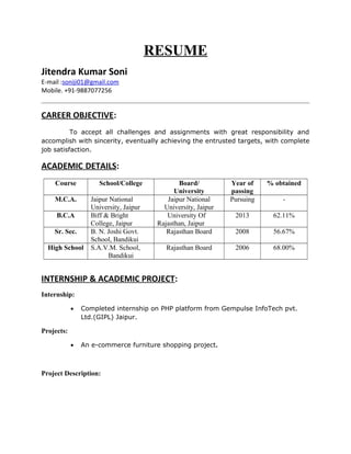 RESUME
Jitendra Kumar Soni
E-mail :soniji01@gmail.com
Mobile. +91-9887077256
CAREER OBJECTIVE:
To accept all challenges and assignments with great responsibility and
accomplish with sincerity, eventually achieving the entrusted targets, with complete
job satisfaction.
ACADEMIC DETAILS:
Course School/College Board/
University
Year of
passing
% obtained
M.C.A. Jaipur National
University, Jaipur
Jaipur National
University, Jaipur
Pursuing -
B.C.A Biff & Bright
College, Jaipur
University Of
Rajasthan, Jaipur
2013 62.11%
Sr. Sec. B. N. Joshi Govt.
School, Bandikui
Rajasthan Board 2008 56.67%
High School S.A.V.M. School,
Bandikui
Rajasthan Board 2006 68.00%
INTERNSHIP & ACADEMIC PROJECT:
Internship:
• Completed internship on PHP platform from Gempulse InfoTech pvt.
Ltd.(GIPL) Jaipur.
Projects:
• An e-commerce furniture shopping project.
Project Description:
 