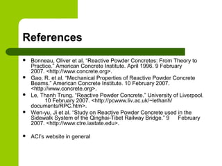 References
 Bonneau, Oliver et al. “Reactive Powder Concretes: From Theory to
Practice.” American Concrete Institute. April 1996. 9 February
2007. <http://www.concrete.org>.
 Gao, R. et al. “Mechanical Properties of Reactive Powder Concrete
Beams.” American Concrete Institute. 10 February 2007.
<http://www.concrete.org>.
 Le, Thanh Trung. “Reactive Powder Concrete.” University of Liverpool.
10 February 2007. <http://pcwww.liv.ac.uk/~lethanh/
documents/RPC.htm>.
 Wen-yu, Ji et al. “Study on Reactive Powder Concrete used in the
Sidewalk System of the Qinghai-Tibet Railway Bridge.” 9 February
2007. <http://www.ctre.iastate.edu>.
 ACI’s website in general
 