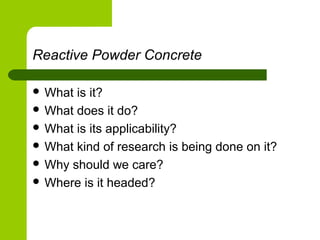 Reactive Powder Concrete
 What is it?
 What does it do?
 What is its applicability?
 What kind of research is being done on it?
 Why should we care?
 Where is it headed?
 
