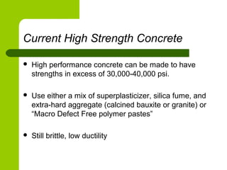 Current High Strength Concrete
 High performance concrete can be made to have
strengths in excess of 30,000-40,000 psi.
 Use either a mix of superplasticizer, silica fume, and
extra-hard aggregate (calcined bauxite or granite) or
“Macro Defect Free polymer pastes”
 Still brittle, low ductility
 