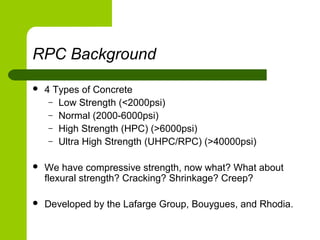 RPC Background
 4 Types of Concrete
– Low Strength (<2000psi)
– Normal (2000-6000psi)
– High Strength (HPC) (>6000psi)
– Ultra High Strength (UHPC/RPC) (>40000psi)
 We have compressive strength, now what? What about
flexural strength? Cracking? Shrinkage? Creep?
 Developed by the Lafarge Group, Bouygues, and Rhodia.
 