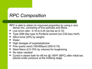 RPC Composition
RPC is able to obtain its improved properties by using a very
dense mix, consisting of fine particles and fibers.
 Low w/cm ratio : 0.16 to 0.24 (as low as 0.13)
 Type 20M (like type II) Portland cement (no C3A less HoH)
 Silica fume (25% by weight)
 Water
 High dosages of superplasticizer
 Fine quartz sand (150-600μm) (SG=2.75)
 Steel fibers (2.5-10% by volume) for toughening
 No rebar needed!
 Cured in steam bath for 48 hrs @ 190ºF (88ºC) after initial set,
placed under pressure at the molding stage
 