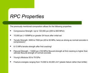 RPC Properties
The previously mentioned composition allows for the following properties:
 Compressive Strength: Up to 120,000 psi (200 to 800 MPa!)
 15,000 psi (~100MPa) or greater 24 hours after initial set
 Tensile Strength: 3000 to 7000 psi (20 to 50 MPa, twice as strong as normal concrete in
compression)
 6-13 MPa tensile strength after first cracking!
 Flexural Strength: ~14000 psi (100 MPa) flexural strength at first cracking is higher than
ultimate flexural strength of normal concrete.
 Young’s Modulus 50 to 75 GPa
 Fracture energies ranging from 15,000 to 40,000 J/m² (plastic failure rather than brittle)
 