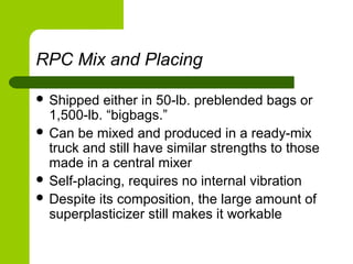 RPC Mix and Placing
 Shipped either in 50-lb. preblended bags or
1,500-lb. “bigbags.”
 Can be mixed and produced in a ready-mix
truck and still have similar strengths to those
made in a central mixer
 Self-placing, requires no internal vibration
 Despite its composition, the large amount of
superplasticizer still makes it workable
 