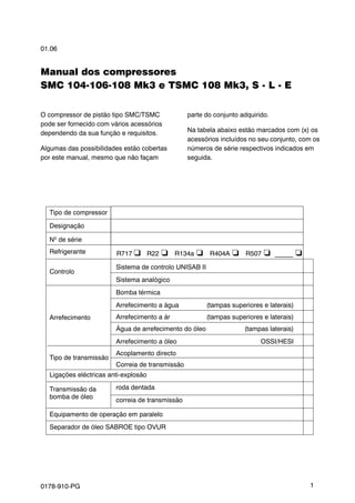 01.06
0178-910-PG 1
Manual dos compressores
SMC 104-106-108 Mk3 e TSMC 108 Mk3, S - L - E
O compressor de pistão tipo SMC/TSMC
pode ser fornecido com vários acessórios
dependendo da sua função e requisitos.
Algumas das possibilidades estão cobertas
por este manual, mesmo que não façam
parte do conjunto adquirido.
Na tabela abaixo estão marcados com (x) os
acessórios incluídos no seu conjunto, com os
números de série respectivos indicados em
seguida.
Sistema de controlo UNISAB II
Sistema analógico
Bomba térmica
Arrefecimento a água (tampas superiores e laterais)
Arrefecimento a ár (tampas superiores e laterais)
Água de arrefecimento do óleo (tampas laterais)
Arrefecimento a óleo OSSI/HESI
Acoplamento directo
Correia de transmissão
roda dentada
correia de transmissão
Equipamento de operação em paralelo
Separador de óleo SABROE tipo OVUR
Nº de série
Tipo de compressor
Designação
Refrigerante
Controlo
Arrefecimento
Tipo de transmissão
Ligações eléctricas anti-explosão
Transmissão da
bomba de óleo
R717 q R22 o R134a o R404A o R507 o _____ o
 