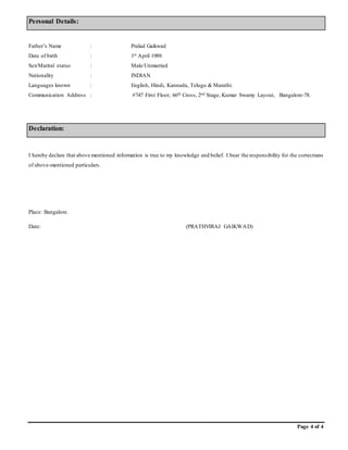 Page 4 of 4
Personal Details:
Father’s Name : Pralad Gaikwad
Date of birth : 1st April 1989.
Sex/Marital status : Male/Unmarried
Nationality : INDIAN
Languages known : English, Hindi, Kannada, Telugu & Marathi.
Communication Address : #747 First Floor, 66th Cross, 2nd Stage, Kumar Swamy Layout, Bangalore-78.
Declaration:
I hereby declare that above mentioned information is true to my knowledge and belief. I bear the responsibility for the correctness
of above-mentioned particulars.
Place: Bangalore.
Date: (PRATHVIRAJ GAIKWAD)
 