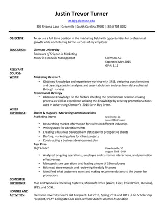 Justin	
  Trevor	
  Turner	
  
Jtt3@g.clemson.edu	
  
305	
  Rivanna	
  Lane|	
  Greenville|	
  South	
  Carolina	
  29607|	
  (864)	
  704-­‐8702	
  
	
  
	
  
OBJECTIVE:	
   To	
  secure	
  a	
  full	
  time	
  position	
  in	
  the	
  marketing	
  field	
  with	
  opportunities	
  for	
  professional	
  
growth	
  while	
  contributing	
  to	
  the	
  success	
  of	
  my	
  employer.	
  	
  
	
  	
  	
  	
  	
  	
  	
  	
  	
  	
  	
  	
  	
  	
  	
  	
  	
  	
  	
  	
  	
  	
  	
  	
  	
  	
  	
  	
  	
  	
  	
  	
  	
  	
  
EDUCATION:	
   Clemson	
  University	
  	
  
	
   Bachelors	
  of	
  Science	
  in	
  Marketing	
  
	
   Minor	
  in	
  Financial	
  Management	
   	
   	
   	
   Clemson,	
  SC	
  
	
   	
   	
   	
   	
   	
   	
   	
   	
   Expected	
  May	
  2015	
  
	
   	
   	
   	
   	
   	
   	
   	
   	
   GPA:	
  3.12	
   	
  
RELEVANT	
  	
  
COURSE-­‐	
  
WORK:	
   Marketing	
  Research	
  	
  
• Obtained	
  knowledge	
  and	
  experience	
  working	
  with	
  SPSS,	
  designing	
  questionnaires	
  
and	
  creating	
  conjoint	
  analyses	
  and	
  cross-­‐tabulation	
  analyses	
  from	
  data	
  collected	
  
through	
  surveys.	
  	
  
	
   Promotional	
  Strategy	
  	
  
• Obtained	
  knowledge	
  on	
  the	
  factors	
  affecting	
  the	
  promotional	
  decision-­‐making	
  
process	
  as	
  well	
  as	
  experience	
  utilizing	
  this	
  knowledge	
  by	
  creating	
  promotional	
  tools	
  
used	
  in	
  advertising	
  Clemson’s	
  2015	
  Earth	
  Day	
  Event.	
  	
  
WORK	
  	
  
EXPERIENCE:	
   Shafer	
  &	
  Huguley	
  :	
  Marketing	
  Communications	
  
	
   Marketing	
  Intern	
   	
   	
   	
   	
   	
   Greenville,	
  SC	
  
	
   	
   	
   	
   	
   	
   	
   	
   	
   June	
  2014-­‐Present	
  
• Researching	
  market	
  information	
  for	
  clients	
  in	
  different	
  industries	
  	
  
• Writing	
  copy	
  for	
  advertisements	
  
• Creating	
  a	
  business	
  development	
  database	
  for	
  prospective	
  clients	
  
• Drafting	
  marketing	
  plans	
  for	
  client	
  projects	
  
• Constructing	
  a	
  business	
  development	
  plan	
  
	
   Real	
  Pizza	
  
	
   Shift	
  Leader	
   	
   	
   	
   	
   	
   Powdersville,	
  SC	
  
	
   	
   	
   	
   	
   	
   	
   	
   	
   August	
  2008	
  -­‐	
  2014	
  
• Analyzed	
  on-­‐going	
  operations,	
  employee	
  and	
  customer	
  interactions,	
  and	
  promotion	
  
effectiveness	
  
• Managed	
  store	
  operations	
  and	
  leading	
  a	
  team	
  of	
  10	
  employees	
  
• Balanced	
  store	
  receipts	
  and	
  reviewing	
  the	
  daily	
  finances	
  
• Identified	
  what	
  customers	
  want	
  and	
  making	
  recommendations	
  to	
  the	
  owner	
  for	
  
promotions	
  
COMPUTER	
  	
  
EXPERIENCE:	
   Mac	
  and	
  Windows	
  Operating	
  Systems,	
  Microsoft	
  Office	
  (Word,	
  Excel,	
  PowerPoint,	
  Outlook),	
  
	
   SPSS,	
  and	
  DDXL.	
  
HONORS	
  AND	
  	
  
ACTIVITIES:	
  	
   Clemson	
  University	
  Dean’s	
  List	
  Recipient-­‐	
  Fall	
  2013,	
  Spring	
  2014	
  and	
  2015	
  ,	
  Life	
  Scholarship	
  
recipient,	
  IPTAY	
  Collegiate	
  Club	
  and	
  Clemson	
  Student	
  Alumni	
  Association	
  
 