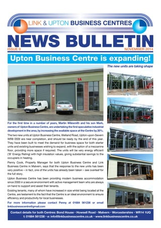 LINK & UPTON BUSINESS CENTRES
NEWS BULLETINISSUE 9	 NOVEMBER 2014
Contact details for both Centres: Bond House • Howsell Road • Malvern • Worcestershire • WR14 1UQ
t: 01684 561238 • e: info@linkbusinesscentre.co.uk • www.linkbusinesscentre.co.uk
For the first time in a number of years, Martin Wilesmith and his son Mark,
ownersof UptonBusinessCentre,areundertakingthefirstspeculativeindustrial
development in the area, by increasing the available space at the Centre by 20%.
The two new units at Upton Business Centre, Welland Road, Upton-upon-Severn
WR8 0SW are near completion, and should be ready by the end of this year.
They have been built to meet the demand for business space for both starter
units and existing businesses wishing to expand, with the option of a mezzanine
floor, providing more space if required. The units will be very energy efficient
(‘B’ Energy Rating) with high insulation values, giving substantial savings to the
occupiers in heating.
Penny Cook, Property Manager for both Upton Business Centre and Link
Business Centre in Malvern, says that the response to the new units has been
very positive – in fact, one of the units has already been taken – see overleaf for
the full story.
Upton Business Centre has been providing modern business accommodation
since 2000 in a secure environment with active management team who are always
on hand to support and assist their tenants.
Existing tenants, many of whom have increased in size whilst being located at the
Centre, are testament to the fact that the Centre is an ideal environment to ensure
efficiency and productivity for local businesses.
For more information please contact Penny at 01684 561238 or email
linkbusinesscentre@gmail.com
Upton Business Centre is expanding!
The new units are taking shape
 