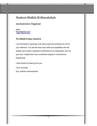 Hashem Mufleh Al-kharabsheh
mechatronicsmechatronics EngEngiineerneer
2014
huecj@yahoo.com
+962 799191392
To whom it may concern
I am interested in openings in the above area and enclosed my CV for
your reference. You will see that I have skills and capabilities that will
enable me to make a significant contribution to an organization such as
your own, notably that I have a bachelors degree in mechatronics
engineering .
I look forward to hearing from you.
Yours sincerely
Eng. Hashem al-kharabsheh
1
 