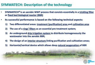10
SYMWATECH: Description of the technology
• SYMWATECH© is an aerobic WWT process that consists essentially in a trickling filter
or fixed bed biological reactor (BBR)
• Its successful performance is based on the following technical aspects:
1) Two differentiated areas: treatment (purification) area and cultivation area
2) The use of a rings’ filters as an essential pre-treatment system;
3) An underground drip irrigation system to distribute homogeneously the
wastewater into the aerobic BBR;
4) The design of an interior structure linking purification and cultivation areas;
5) Horizontal/vertical device which allows deep natural oxygenation of BBR
 