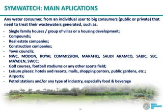 24
SYMWATECH: MAIN APLICATIONS
Any water consumer, from an individual user to big consumers (public or private) that
need to treat their wastewaters generated, such as:
- Single family houses / group of villas or a housing development;
- Compounds;
- Real estate companies;
- Construction companies;
- Town councils;
- NWC, MODON, ROYAL COMMISSION, MARAFIQ, SAUDI ARAMCO, SABIC, SEC,
MA’ADEN, SWCC;
- Golf courses, football stadiums or any other sports field;
- Leisure places: hotels and resorts, malls, shopping centers, public gardens, etc.;
- Airports;
- Petrol stations and/or any type of industry, especially food & beverage
 