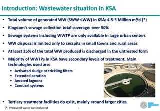 3
Introduction: Wastewater situation in KSA
• Total volume of generated WW (SWW+IWW) in KSA: 4.5-5 Million m³/d (*)
• Kingdom’s sewage collection total coverage: over 50%
• Sewage systems including WWTP are only available in large urban centers
• WW disposal is limited only to cesspits in small towns and rural areas
• At least 35% of the total WW produced is discharged in the untreated form
• Majority of WWTPs in KSA have secondary levels of treatment. Main
technologies used are:
 Activated sludge or trickling filters
 Extended aeration
 Aerated lagoons
 Carousel systems
• Tertiary treatment facilities do exist, mainly around larger cities
(*) Produced water not included
 