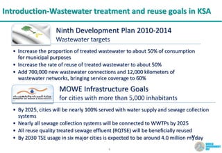 5
Introduction-Wastewater treatment and reuse goals in KSA
MOWE Infrastructure Goals
for cities with more than 5,000 inhabitants
• By 2025, cities will be nearly 100% served with water supply and sewage collection
systems
• Nearly all sewage collection systems will be connected to WWTPs by 2025
• All reuse quality treated sewage effluent (RQTSE) will be beneficially reused
• By 2030 TSE usage in six major cities is expected to be around 4.0 million m³/day
Ninth Development Plan 2010-2014
Wastewater targets
• Increase the proportion of treated wastewater to about 50% of consumption
for municipal purposes
• Increase the rate of reuse of treated wastewater to about 50%
• Add 700,000 new wastewater connections and 12,000 kilometers of
wastewater networks, bringing service coverage to 60%
 