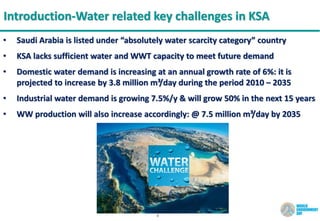 8
Introduction-Water related key challenges in KSA
• Saudi Arabia is listed under “absolutely water scarcity category” country
• KSA lacks sufficient water and WWT capacity to meet future demand
• Domestic water demand is increasing at an annual growth rate of 6%: it is
projected to increase by 3.8 million m³/day during the period 2010 – 2035
• Industrial water demand is growing 7.5%/y & will grow 50% in the next 15 years
• WW production will also increase accordingly: @ 7.5 million m³/day by 2035
 