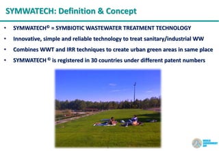 9
SYMWATECH: Definition & Concept
• SYMWATECH© = SYMBIOTIC WASTEWATER TREATMENT TECHNOLOGY
• Innovative, simple and reliable technology to treat sanitary/industrial WW
• Combines WWT and IRR techniques to create urban green areas in same place
• SYMWATECH © is registered in 30 countries under different patent numbers
 