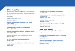 3rd Annual Pain Care for Primary Care Conference
July 28-29, 2016
American Academy of Pain Management’s 27th Annual
Clinical Meeting
September 22-25, 2016
PAINWeek National Conference
September 6-10, 2016
International Association for the Study of Pain’s 2016
World Congress on Pain
September 26-30, 2016
TREAT Study (Allergy)
Transdermal Relief: Evaluating Allergy Topicals for Perennial
Allergic Rhinitis
2016 American Academy of Allergy, Asthma & Immunology
Annual Meeting
March 4-7, 2016
American College of Allergy, Asthma & Immunology
2016 Annual Scientific Meeting
November 10-14, 2016
OPERA Study (Pain)
Optimizing Patient Experience and Response to Topical Analgesics
4th Annual International Conference on Opioids at Harvard
Medical School
June 7-9, 2015
PAINWeek National Conference
September 8-12, 2015
American Academy of Pain Management’s 26th Annual
Clinical Meeting
September 17-20, 2015
Pain Society of the Carolinas 2015 Annual Meeting
October 23-25, 2015
American Academy of Pain Medicine’s 32nd Annual Meeting
February 18-21, 2016
American Pain Society’s 35th Annual Scientific Meeting
May 11-14, 2016
8th World Congress of the World Institute of Pain
May 20-23, 2016
5th Annual International Conference on Opioids at Harvard
Medical School
June 5-7, 2016
 