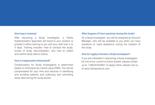 How long is training?
After becoming a Study Investigator, a Clarity
Implementation Specialist will travel to your location to
provide in-office training to you and your staff over 2 or
3 days. Training includes: How to conduct the study,
review of study documentation, and how to collect
and submit study data to Clarity.
How is compensation determined?
Compensation for Study Investigators is determined
based on third-party fair market value (FMV). You will be
compensated for your time and services in identifying
and enrolling patients and collecting and submitting
study data during the study period.
What happens if I have questions during the study?
As a Study Investigator, you will be assigned an Account
Manager, who will be available to you when you have
questions or need assistance during the duration of
the study.
How do I apply to become a Study Investigator?
If you are interested in becoming a Study Investigator
for one of our current or future studies, please contact
us at: 1-800-616-9403. To apply online, please visit us
at www.clarityscience.com.
 