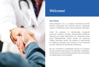 Our Work
Clarity Research, LLC, is a leading international scientific
research organization that conducts rigorous, large-scale
research in healthcare across many therapeutic specialties.
Under the guidance of internationally recognized
physicians, research scientists, board-certified healthcare
attorneys, and expert statisticians, our institutional review
board (IRB)-approved clinical studies are producing
reliable, informative results. Our research is well-received
by healthcare providers and continues to be recognized
by major national and international conferences.
We are committed to strategically growing our Company
through constant improvement of our approach, capabilities,
and operations, and by identifying opportunities to strengthen
our global footprint and reputation.
Welcome!
 