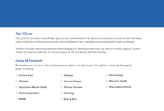  Chronic Pain
 Diabetes
 Depression/Mental Health
 Pharmacogenetics
 GERD
 Allergies
 Immunotherapy
 Chronic Sinusitis
 Oncology
 Scar & Burn
Our Values
Our goal is to conduct scientifically rigorous and valid research that advances innovation in science and ultimately
helps healthcare professionals provide improved patient care, leading to improved patient health worldwide.
Whether through improving treatment methodologies or identifying new ones, we aspire to make a global positive
impact on patient health and to improve quality of life for patients and their families.
 Dermatology
 Women’s Health
 Rheumatoid Arthritis
Areas of Research
We develop and conduct clinical observational research studies around the globe in many key therapeutic
areas, including:
 