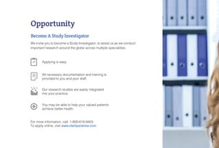 We invite you to become a Study Investigator, to assist us as we conduct
important research around the globe across multiple specialities.
Opportunity
Become A Study Investigator
For more information, call: 1-800-616-9403.
To apply online, visit www.clarityscience.com.
All necessary documentation and training is
provided to you and your staff.
Applying is easy.
You may be able to help your valued patients
achieve better health.
Our research studies are easily integrated
into your practice.
 