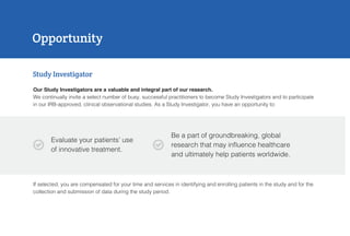 Our Study Investigators are a valuable and integral part of our research.
We continually invite a select number of busy, successful practitioners to become Study Investigators and to participate
in our IRB-approved, clinical observational studies. As a Study Investigator, you have an opportunity to:
Opportunity
Study Investigator
Evaluate your patients’ use
of innovative treatment.
Be a part of groundbreaking, global
research that may influence healthcare
and ultimately help patients worldwide.
If selected, you are compensated for your time and services in identifying and enrolling patients in the study and for the
collection and submission of data during the study period.

 