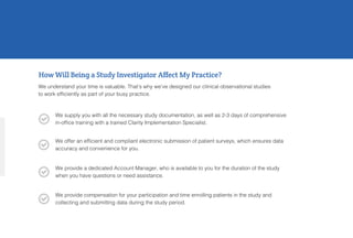 How Will Being a Study Investigator Affect My Practice?
We understand your time is valuable. That’s why we’ve designed our clinical observational studies
to work efficiently as part of your busy practice.
We supply you with all the necessary study documentation, as well as 2-3 days of comprehensive
in-office training with a trained Clarity Implementation Specialist.
We offer an efficient and compliant electronic submission of patient surveys, which ensures data
accuracy and convenience for you.
We provide a dedicated Account Manager, who is available to you for the duration of the study
when you have questions or need assistance.
We provide compensation for your participation and time enrolling patients in the study and
collecting and submitting data during the study period.




 