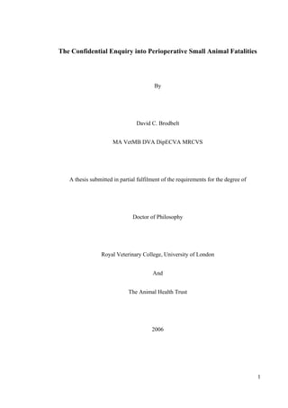 1
The Confidential Enquiry into Perioperative Small Animal Fatalities
By
David C. Brodbelt
MA VetMB DVA DipECVA MRCVS
A thesis submitted in partial fulfilment of the requirements for the degree of
Doctor of Philosophy
Royal Veterinary College, University of London
And
The Animal Health Trust
2006
 